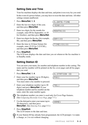 Page 55INITIAL SETUP   5 - 2
Setting Date and Time
Your fax machine displays the date and time, and prints it on every fax you send.
In the event of a power failure, you may have to reset the date and time. All other 
settings remain unaffected.
1Press Menu/Set, 1, 3.
2Enter the last two digits of the year, 
and then press Menu/Set. 
3Enter two digits for the month (for 
example, enter 09 for September, or 10 
for October), and then press Menu/Set.
4Enter two digits for the day (for example, 
06), and then...
