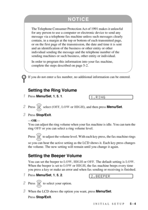 Page 57INITIAL SETUP   5 - 4
Setting the Ring Volume
1Press Menu/Set, 1, 5, 1.
2Press  select (OFF, LOW or HIGH), and then press Menu/Set.
3Press Stop/Exit. 
—OR—
You can adjust the ring volume when your fax machine is idle. You can turn the 
ring OFF or you can select a ring volume level. 
Press   to adjust the volume level. With each key press, the fax machine rings 
so you can hear the active setting as the LCD shows it. Each key press changes 
the volume. The new setting will remain until you change it...