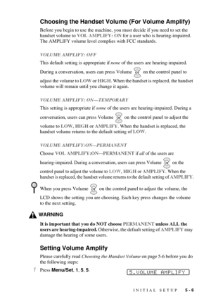 Page 59INITIAL SETUP   5 - 6
Choosing the Handset Volume (For Volume Amplify)
Before you begin to use the machine, you must decide if you need to set the 
handset volume to VOL AMPLIFY: ON for a user who is hearing-impaired. 
The AMPLIFY volume level complies with FCC standards.
VOLUME AMPLIFY: OFF
This default setting is appropriate if none of the users are hearing-impaired. 
During a conversation, users can press Volume   on the control panel to 
adjust the volume to LOW or HIGH. When the handset is replaced,...