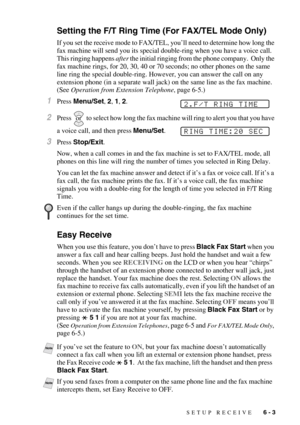 Page 63SETUP RECEIVE   6 - 3
Setting the F/T Ring Time (For FAX/TEL Mode Only)
If you set the receive mode to FAX/TEL, you’ll need to determine how long the 
fax machine will send you its special double-ring when you have a voice call.  
This ringing happens after the initial ringing from the phone company.  Only the 
fax machine rings, for 20, 30, 40 or 70 seconds; no other phones on the same 
line ring the special double-ring. However, you can answer the call on any 
extension phone (in a separate wall jack)...