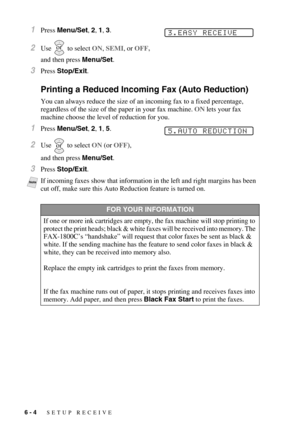 Page 646 - 4   SETUP RECEIVE
1Press Menu/Set, 2, 1, 3.
2Use   to select ON, SEMI, or OFF,
and then press Menu/Set.
3Press Stop/Exit.
Printing a Reduced Incoming Fax (Auto Reduction)
You can always reduce the size of an incoming fax to a fixed percentage, 
regardless of the size of the paper in your fax machine. ON lets your fax 
machine choose the level of reduction for you.
1Press Menu/Set, 2, 1, 5. 
2Use  to select ON (or OFF), 
and then press Menu/Set.
3Press Stop/Exit.
NoteIf incoming faxes show that...