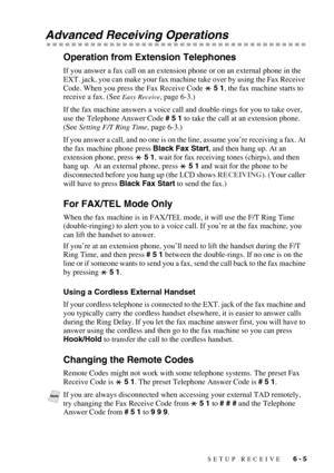 Page 65SETUP RECEIVE   6 - 5
Advanced Receiving Operations
Operation from Extension Telephones
If you answer a fax call on an extension phone or on an external phone in the 
EXT. jack, you can make your fax machine take over by using the Fax Receive 
Code. When you press the Fax Receive Code   5 1, the fax machine starts to 
receive a fax. (See 
Easy Receive, page 6-3.)
If the fax machine answers a voice call and double-rings for you to take over, 
use the Telephone Answer Code # 5 1 to take the call at an...