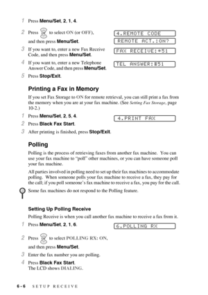 Page 666 - 6   SETUP RECEIVE
1Press Menu/Set, 2, 1, 4.
2Press  to select ON (or OFF), 
and then press Menu/Set.
3If you want to, enter a new Fax Receive 
Code, and then press Menu/Set.
4If you want to, enter a new Telephone 
Answer Code, and then press Menu/Set.
5Press Stop/Exit.
Printing a Fax in Memory
If you set Fax Storage to ON for remote retrieval, you can still print a fax from 
the memory when you are at your fax machine. (See 
Setting Fax Storage, page 
10-2.)
1Press Menu/Set, 2, 5, 4.
2Press Black Fax...