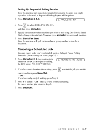 Page 67SETUP RECEIVE   6 - 7
Setting Up Sequential Polling Receive
Your fax machine can request documents from several fax units in a single 
operation. Afterward, a Sequential Polling Report will be printed.
1Press Menu/Set, 2, 1, 6.
2Press  to select POLLING RX: ON, 
and then press Menu/Set.
3Specify the destination fax machines you wish to poll using One Touch, Speed 
Dial, a Group or the dial pad. You must press Menu/Set between each location.
4Press Black Fax Start. 
Your fax machine will poll each number...