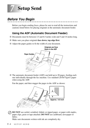 Page 687 - 1   SETUP SEND
77Setup Send
Before You Begin
Before you begin sending faxes, please be sure to read all the instructions and 
cautions listed below for placing originals in the automatic document feeder.
Using the ADF (Automatic Document Feeder)
Documents must be between 3.5 and 8.5 inches wide and 5 and 14 inches long. 
Make sure you place originals face down, top edge first.
Adjust the paper guides to fit the width of your document.
The automatic document feeder (ADF) can hold up to 20 pages,...