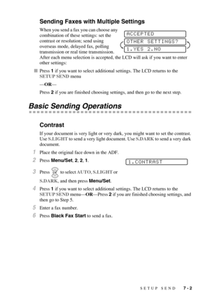 Page 69SETUP SEND   7 - 2
Sending Faxes with Multiple Settings
When you send a fax you can choose any 
combination of these settings: set the 
contrast or resolution; send using 
overseas mode, delayed fax, polling 
transmission or real time transmission. 
After each menu selection is accepted, the LCD will ask if you want to enter 
other settings:
Press 1 if you want to select additional settings. The LCD returns to the 
SETUP SEND menu
—OR—
Press 2 if you are finished choosing settings, and then go to the...