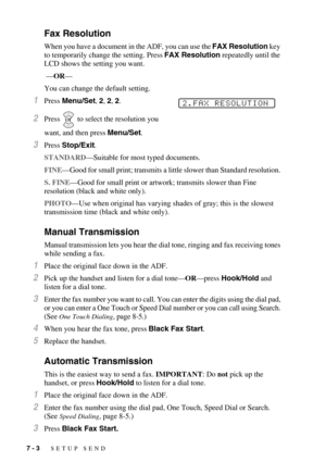 Page 707 - 3   SETUP SEND
Fax Resolution
When you have a document in the ADF, you can use the FAX Resolution key 
to temporarily change the setting. Press FAX Resolution repeatedly until the 
LCD shows the setting you want.
 —OR—
You can change the default setting.
1Press Menu/Set, 2, 2, 2.
2Press   to select the resolution you 
want, and then press Menu/Set.
3Press Stop/Exit.
STANDARD—Suitable for most typed documents.
FINE—Good for small print; transmits a little slower than Standard resolution. 
S. FINE—Good...