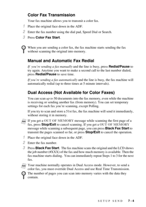 Page 71SETUP SEND   7 - 4
Color Fax Transmission
Your fax machine allows you to transmit a color fax.
1Place the original face down in the ADF.
2Enter the fax number using the dial pad, Speed Dial or Search.
3Press Color Fax Start.
Manual and Automatic Fax Redial
If  you’re sending a fax manually and the line is busy, press Redial/Pause to 
try again. Anytime you want to make a second call to the last number dialed, 
press Redial/Pause to save time.
If you’re sending a fax automatically and the line is busy,...