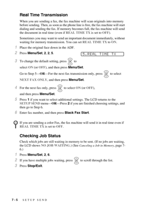 Page 727 - 5   SETUP SEND
Real Time Transmission
When you are sending a fax, the fax machine will scan originals into memory 
before sending. Then, as soon as the phone line is free, the fax machine will start 
dialing and sending the fax. If memory becomes full, the fax machine will send 
the document in real time (even if REAL TIME TX is set to OFF).
Sometimes you may want to send an important document immediately, without 
waiting for memory transmission. You can set REAL TIME TX to ON.
1Place the original...