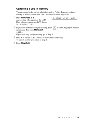 Page 73SETUP SEND   7 - 6
Canceling a Job in Memory
You can cancel tasks you’ve scheduled, such as Polling Transmit, or faxes 
waiting in Memory to be sent. (See 
Checking Job Status, page 7-5.)
1Press Menu/Set, 2, 6. 
Any waiting jobs appear on the LCD. 
If no jobs are waiting, the LCD shows 
NO JOB WAITING.
2If you have more than two jobs waiting, press    to select the job you want to 
cancel, and then press Menu/Set.
—OR—
If you have only one job waiting, go to Step 3.
3Press 1 to cancel—OR—Press 2 to exit...