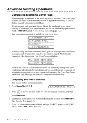 Page 747 - 7   SETUP SEND
Advanced Sending Operations
Composing Electronic Cover Page
The cover page is generated at the receiving party’s machine. Your cover page 
includes the name stored in the One Touch or Speed Dial memory. If you’re 
dialing manually, the name is left blank. 
The cover page indicates your Station ID and the number of pages you’re 
sending. If you have Cover page Setup set to ON, the number of pages remains 
blank.  (Menu/Set, 2, 2, 7) (See 
Setting Station ID, page 5-2.)
You can select a...