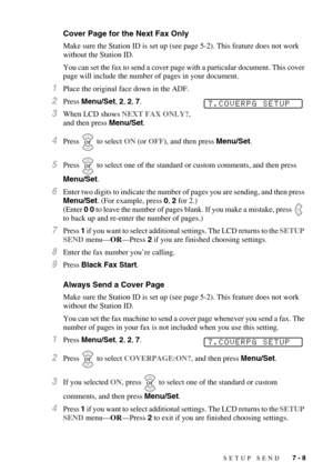 Page 75SETUP SEND   7 - 8
Cover Page for the Next Fax Only
Make sure the Station ID is set up (see page 5-2). This feature does not work 
without the Station ID.
You can set the fax to send a cover page with a particular document. This cover 
page will include the number of pages in your document.
1Place the original face down in the ADF.
2Press Menu/Set, 2, 2, 7.
3When LCD shows NEXT FAX ONLY?, 
and then press Menu/Set.
4Press  to select ON (or OFF), and then press Menu/Set.
5Press  to select one of the...