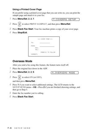 Page 767 - 9   SETUP SEND
Using a Printed Cover Page
If you prefer using a printed cover page that you can write on, you can print the 
sample page and attach it to your fax. 
1Press Menu/Set, 2, 2, 7.
2Press  to select PRINT SAMPLE?, and then press Menu/Set.
3Press Black Fax Start. Your fax machine prints a copy of your cover page.
4Press Stop/Exit.
Overseas Mode
After you send a fax using this feature, the feature turns itself off.
1Place the original face down in the ADF.
2Press Menu/Set, 2, 2, 9. 
3Press...