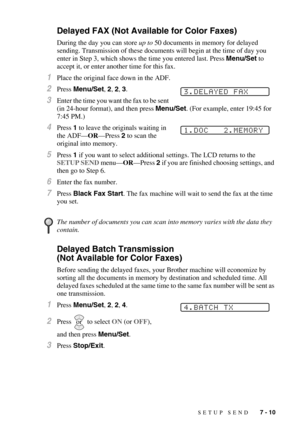 Page 77SETUP SEND   7 - 10
Delayed FAX (Not Available for Color Faxes)
During the day you can store up to 50 documents in memory for delayed 
sending. Transmission of these documents will begin at the time of day you 
enter in Step 3, which shows the time you entered last. Press Menu/Set to 
accept it, or enter another time for this fax.
1Place the original face down in the ADF.
2Press Menu/Set, 2, 2, 3.
3Enter the time you want the fax to be sent 
(in 24-hour format), and then press Menu/Set. (For example,...