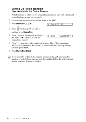 Page 787 - 11   SETUP SEND
Setting Up Polled Transmit 
(Not Available for Color Faxes)
Polled Transmit is when you set up your fax machine to wait with a document 
so another fax machine can retrieve it.
1Place the original to be retrieved face down in the ADF.
2Press Menu/Set, 2, 2, 6.
3Press   to choose ON (or OFF), 
and then press Menu/Set.
4Press 1 to leave the originals waiting in 
the ADF—OR—Press 2 to scan the 
original into memory.
5Press 1 if you want to select additional settings. The LCD returns to...