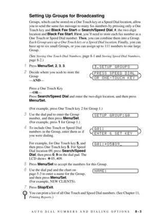 Page 81AUTO DIAL NUMBERS AND DIALING OPTIONS   8 - 3
Setting Up Groups for Broadcasting
Groups, which can be stored on a One Touch key or a Speed Dial location, allow 
you to send the same fax message to many fax numbers by pressing only a One 
Touch key and Black Fax Start or Search/Speed Dial, #, the two-digit 
location and Black Fax Start. First, you’ll need to store each fax number as a 
One Touch or Speed Dial number. Then, you can combine them into a Group.  
Each Group uses up a One Touch key or a Speed...