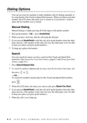 Page 828 - 4   AUTO DIAL NUMBERS AND DIALING OPTIONS
Dialing Options
You can use your fax machine to make telephone calls by dialing manually or 
by using Search, One Touch or Speed Dial memory. When you dial an auto dial 
number, the LCD shows the name you’ve stored, or, if you haven’t  stored a 
name, the fax number you’ve stored.
Manual Dialing
Manual dialing is simply pressing all of the digits of the phone number.
1Pick up the handset—OR— press Hook/Hold.
2When you hear a dial tone, dial the call using the...