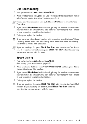 Page 83AUTO DIAL NUMBERS AND DIALING OPTIONS   8 - 5
One Touch Dialing 
1Pick up the handset—OR—Press Hook/Hold.
2When you hear a dial tone, press the One Touch key of the location you want to 
call. (See 
Storing One Touch Dial Numbers, page 8-1.)
3If you pressed Hook/Hold to dial the call, pick up the handset when the other 
party answers. (The speaker works only one way; the other party won’t be able 
to hear you unless you pickup the handset.)
4To hang up, replace the handset. 
Speed Dialing
1Pick up the...