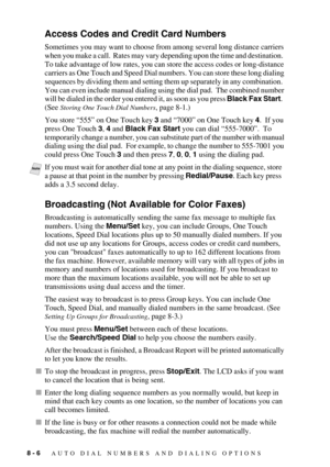 Page 848 - 6   AUTO DIAL NUMBERS AND DIALING OPTIONS
Access Codes and Credit Card Numbers
Sometimes you may want to choose from among several long distance carriers 
when you make a call.  Rates may vary depending upon the time and destination.  
To take advantage of low rates, you can store the access codes or long-distance 
carriers as One Touch and Speed Dial numbers. You can store these long dialing 
sequences by dividing them and setting them up separately in any combination.  
You can even include manual...