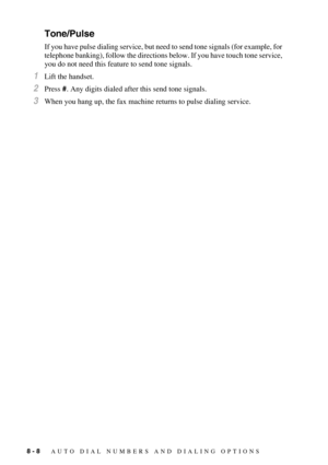 Page 868 - 8   AUTO DIAL NUMBERS AND DIALING OPTIONS
Tone/Pulse
If you have pulse dialing service, but need to send tone signals (for example, for 
telephone banking), follow the directions below. If you have touch tone service, 
you do not need this feature to send tone signals.
1Lift the handset.
2Press #. Any digits dialed after this send tone signals.
3When you hang up, the fax machine returns to pulse dialing service. 