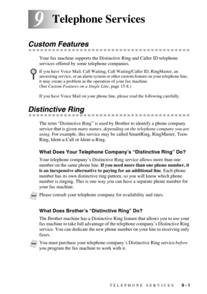 Page 87TELEPHONE SERVICES   9 - 1
99Telephone Services
Custom Features
Your fax machine supports the Distinctive Ring and Caller ID telephone 
services offered by some telephone companies.
Distinctive Ring
The term “Distinctive Ring” is used by Brother to identify a phone company 
service that is given many names, depending on the telephone company you are 
using. For example, this service may be called SmartRing, RingMaster, Teen-
Ring, Ident-a-Call or Ident-a-Ring.
What Does Your Telephone Company’s...