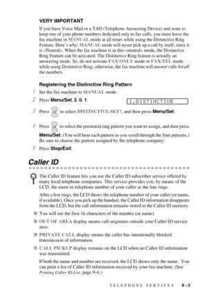 Page 89TELEPHONE SERVICES   9 - 3
VERY IMPORTANT
If you have Voice Mail or a TAD (Telephone Answering Device) and want to 
keep one of your phone numbers dedicated only to fax calls, you must leave the 
fax machine in MANUAL mode at all times while using the Distinctive Ring 
Feature. Here’s why: 
MANUAL mode will never pick up a call by itself, since it 
is «Neutral». When the fax machine is in this «neutral» mode, the Distinctive 
Ring Feature can be activated. The Distinctive Ring feature is actually an...