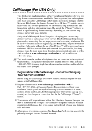 Page 91TELEPHONE SERVICES   9 - 5
CallManage (For USA Only)
This Brother fax machine contains a One-Touch feature that allows for low-cost 
long distance communications worldwide. Once registered, fax and telephone 
calls made using this CallManage feature access a privately managed Internet 
Network. This feature, the Internet Protocol $aver (IP $aver™), entitles users to 
receive one flat, low rate per minute for all domestic long distance calls and 
faxes along with low international rates. The use of the IP...