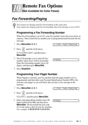 Page 93REMOTE FAX OPTIONS  (NOT AVAILABLE FOR COLOR FAXES)   10 - 1
10
10Remote Fax Options 
(Not Available for Color Faxes)
Fax Forwarding/Paging
Programming a Fax Forwarding Number
When Fax Forwarding is set to ON, your fax machine stores the received fax in 
memory. Then it dials the fax number you’ve programmed and forwards the fax 
message.
1Press Menu/Set, 2, 5, 1.
2Press  until the LCD shows 
FAX FORWARD?, and then press 
Menu/Set. 
3The LCD prompts you to enter the fax 
number where faxes will be...