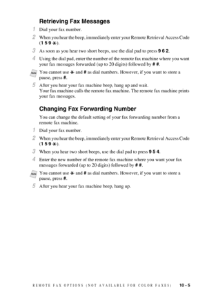 Page 97REMOTE FAX OPTIONS  (NOT AVAILABLE FOR COLOR FAXES)   10 - 5
Retrieving Fax Messages
1Dial your fax number.
2When you hear the beep, immediately enter your Remote Retrieval Access Code 
(1 5 9 ).
3As soon as you hear two short beeps, use the dial pad to press 9 6 2.
4Using the dial pad, enter the number of the remote fax machine where you want 
your fax messages forwarded (up to 20 digits) followed by # #.
5After you hear your fax machine beep, hang up and wait.
Your fax machine calls the remote fax...