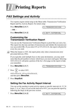 Page 9811 - 1   PRINTING REPORTS
1111Printing Reports
FAX Settings and Activity
Two reports require initial setup in the Menu table: Transmission Verification 
Report and Fax Activity Report. For initial setup:
Press Menu/Set, 2, 4, 1.
—OR—
Press Menu/Set, 2, 4, 2.
Customizing the 
Transmission Verification Report
You can use the Transmission Verification Report as proof that you sent a fax. 
This report lists the time and date of transmission and whether the transmission 
was successful (OK). If you select ON...