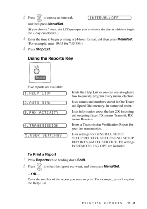 Page 99PRINTING REPORTS   11 - 2
2Press   to choose an interval, 
and then press Menu/Set.
(If you choose 7 days, the LCD prompts you to choose the day at which to begin 
the 7-day countdown.)
3Enter the time to begin printing in 24-hour format, and then press Menu/Set. 
(For example: enter 19:45 for 7:45 PM.)
4Press Stop/Exit.
Using the Reports Key
Five reports are available:
Prints the Help List so you can see at-a-glance 
how to quickly program every menu selection. 
Lists names and numbers stored in One...