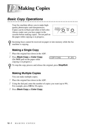 Page 10012 - 1   MAKING COPIES
1212Making Copies
Basic Copy Operations
Your fax machine allows you to make high-
quality photocopies and transparencies.  
Copies can be in black and white or full color.  
Always make sure you have paper in the 
cassette before making copies.  Do not pull on 
the paper while copying is in progress. 
Making a Single Copy
1Place the original face down in the ADF.
2Press Black Copy or Color Copy. 
(Do NOT pull on the paper while 
copying is in progress.) 
Making Multiple Copies
You...