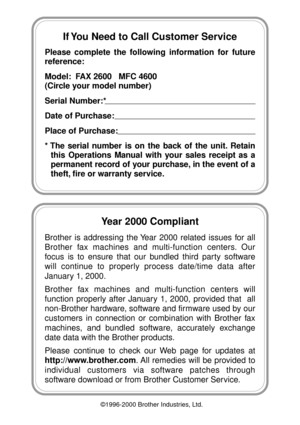 Page 2  
If You Need to Call Customer Service
Please complete the following information for future 
reference:
Model:  FAX 2600   MFC 4600
(Circle your model number)
Serial Number:*
Date of Purchase:
Place of Purchase:
* The serial number is on the back of the unit. Retain 
this Operations Manual with your sales receipt as a 
permanent record of your purchase, in the event of a 
theft, fire or warranty service.
Year 2000 Compliant
Brother is addressing the Year 2000 related issues for all 
Brother fax machines...