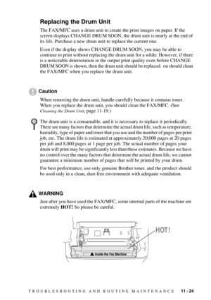 Page 111TROUBLESHOOTING AND ROUTINE MAINTENANCE   11 - 24
Replacing the Drum Unit
The FAX/MFC uses a drum unit to create the print images on paper. If the 
screen displays CHANGE DRUM SOON, the drum unit is nearly at the end of 
its life. Purchase a new drum unit to replace the current one.
Even if the display shows CHANGE DRUM SOON, you may be able to 
continue to print without replacing the drum unit for a while. However, if there 
is a noticeable deterioration in the output print quality even before CHANGE...