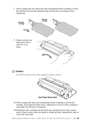 Page 113TROUBLESHOOTING AND ROUTINE MAINTENANCE   11 - 26
4Wait to unpack the new drum unit until immediately before installing it. Place 
the old drum unit into the aluminum bag and discard it according to local 
regulations.
5Gently rock the new 
drum from side to 
side five or six 
times.
Caution
Do NOT remove the clear plastic starter sheet! 
nWait to unpack the drum unit immediately before installing it into the fax 
machine. If an unpacked drum unit is subjected to excessive direct sunlight or 
room light,...