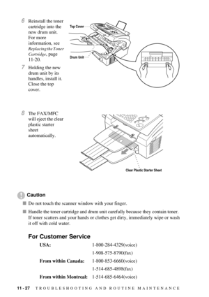 Page 11411 - 27   TROUBLESHOOTING AND ROUTINE MAINTENANCE
6Reinstall the toner 
cartridge into the 
new drum unit.  
For more 
information, see 
Replacing the Toner 
Cartridge
, page 
11-20.
7Holding the new 
drum unit by its 
handles, install it.  
Close the top 
cover.
8The FAX/MFC 
will eject the clear 
plastic starter 
sheet 
automatically.
Caution
nDo not touch the scanner window with your finger.
nHandle the toner cartridge and drum unit carefully because they contain toner.  
If toner scatters and your...