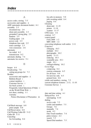 Page 128I - 1   INDEX
Index
A
access codes, storing   7-5
accessories and supplies   ii
ADF (automatic document feeder)   6-1
assembly   2-3
document tray   2-6
drum unit assembly   2-3
grounded 3-prong plug   2-5
handset   2-5
loading paper   2-6
power code   2-5
telephone line code   2-5
toner cartridge   2-3
wire extensions   2-6
automatic
fax redial   6-2
transmission   6-2
automatic dialing   7-4
automatic fax receive   5-1
B
beeper   4-4
broadcasting   7-6
setting up groups for   7-3
Brother
accessories...