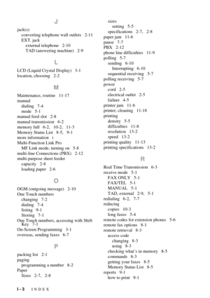 Page 130I - 3   INDEX
J
jack(s)
converting telephone wall outlets   2-11
EXT. jack
external telephone   2-10
TAD (answering machine)   2-9
L
LCD (Liquid Crystal Display)   3-1
location, choosing   2-2
M
Maintenance, routine   11-17
manual
dialing   7-4
mode   5-1
manual feed slot   2-8
manual transmission   6-2
memory full   6-2,   10-2,   11-3
Memory Status List   8-5,   9-1
more information   i
Multi-Function Link Pro
MF Link mode, turning on   5-8
multi-line Connections (PBX)   2-12
multi-purpose sheet...