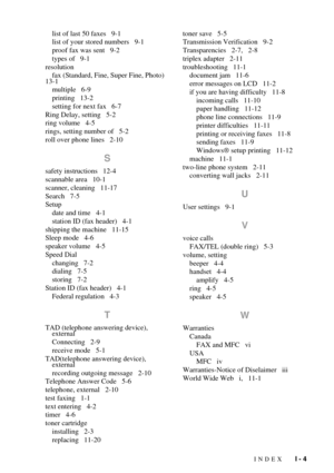 Page 131INDEX   I - 4
list of last 50 faxes   9-1
list of your stored numbers   9-1
proof fax was sent   9-2
types of   9-1
resolution
fax (Standard, Fine, Super Fine, Photo)   
13-1
multiple   6-9
printing   13-2
setting for next fax   6-7
Ring Delay, setting   5-2
ring volume   4-5
rings, setting number of   5-2
roll over phone lines   2-10
S
safety instructions   12-4
scannable area   10-1
scanner, cleaning   11-17
Search   7-5
Setup
date and time   4-1
station ID (fax header)   4-1
shipping the machine...