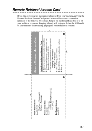 Page 133   R - 1
Remote Retrieval Access Card
If you plan to receive fax messages while away from your machine, carrying the 
Remote Retrieval Access Card printed below will serve as a convenient 
reminder of the retrieval procedures. Simply cut out the card and fold it to fit 
your wallet or organizer. Keeping it handy will help you derive the full benefit 
of your machineÕs forwarding, paging and remote retrieval features.
Using Remote Retrieval Access Code1Dial your fax number from a fax machine using touch...