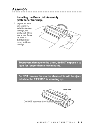 Page 25ASSEMBLY AND CONNECTIONS   2 - 3
Assembly
Installing the Drum Unit Assembly 
(with Toner Cartridge)
1Unpack the drum 
unit assembly, 
including the toner 
cartridge, and 
gently rock it from 
side to side five or 
six times to 
distribute toner 
evenly inside the 
cartridge.
To prevent damage to the drum, do NOT expose it to 
light for longer than a few minutes.
Do NOT remove the starter sheetÑthis will be eject-
ed while the FAX/MFC is warming up.
Starter Sheet 