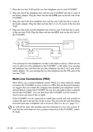 Page 342 - 12   ASSEMBLY AND CONNECTIONS
1Place the two-line TAD and the two-line telephone next to your FAX/MFC.
2Plug one end of the telephone line cord for your FAX/MFC into the L2 jack of 
the triplex adapter. Plug the other end into the LINE jack on the left side of the 
FAX/MFC.
3Plug one end of the first telephone line cord for your TAD into the L1 jack of 
the triplex adapter. Plug the other end into the L1 or L1/L2 jack of the two-line 
TAD. 
4Plug one end of the second telephone line cord for your TAD...