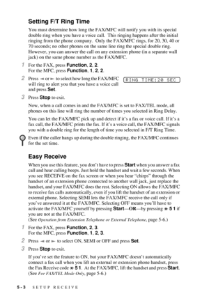 Page 505 - 3   SETUP RECEIVE
Setting F/T Ring Time
You must determine how long the FAX/MFC will notify you with its special 
double ring when you have a voice call.  This ringing happens after the initial 
ringing from the phone company.  Only the FAX/MFC rings, for 20, 30, 40 or 
70 seconds; no other phones on the same line ring the special double ring. 
However, you can answer the call on any extension phone (in a separate wall 
jack) on the same phone number as the FAX/MFC.
1For the FAX, press Function, 2,...