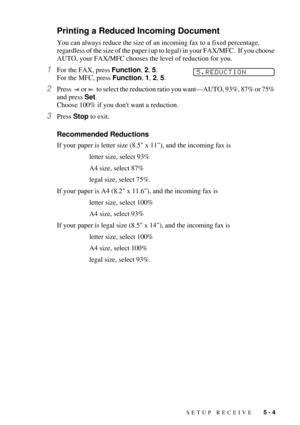 Page 51SETUP RECEIVE   5 - 4
Printing a Reduced Incoming Document
You can always reduce the size of an incoming fax to a fixed percentage, 
regardless of the size of the paper (up to legal) in your FAX/MFC.  If you choose 
AUTO, your FAX/MFC chooses the level of reduction for you.
1For the FAX, press Function, 2, 5.  
For the MFC, press Function, 1, 2, 5.
2Press   or   to select the reduction ratio you wantÑAUTO, 93%, 87% or 75% 
and press Set.  
Choose 100% if you dont want a reduction. 
3Press Stop to exit....