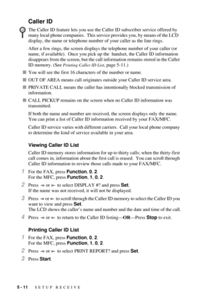 Page 585 - 11   SETUP RECEIVE
Caller ID
After a few rings, the screen displays the telephone number of your caller (or 
name, if available).  Once you pick up the  handset, the Caller ID information 
disappears from the screen, but the call information remains stored in the Caller 
ID memory. (See 
Printing Caller ID List, page 5-11.)
nYou will see the first 16 characters of the number or name.
nOUT OF AREA means call originates outside your Caller ID service area.
nPRIVATE CALL means the caller has...