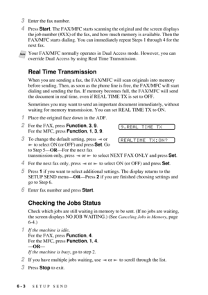 Page 626 - 3   SETUP SEND
3Enter the fax number.
4Press Start. The FAX/MFC starts scanning the original and the screen displays 
the job number (#XX) of the fax, and how much memory is available. Then the 
FAX/MFC starts dialing. You can immediately repeat Steps 1 through 4 for the 
next fax.
Real Time Transmission
When you are sending a fax, the FAX/MFC will scan originals into memory 
before sending. Then, as soon as the phone line is free, the FAX/MFC will start 
dialing and sending the fax. If memory...