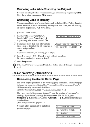Page 63SETUP SEND   6 - 4
Canceling Jobs While Scanning the Original
You can cancel a job while you are scanning it into memory by pressing Stop.  
Eject the original by pressing Stop again.
Canceling Jobs in Memory
You can cancel tasks youÕve scheduled, such as Delayed Fax, Polling Receive, 
Polled Transmit or faxes in memory waiting to be sent. If no jobs are waiting, 
the screen displays NO JOB WAITING. 
If the FAX/MFC is idle,
1For the FAX, press Function, 4.
For the MFC, press Function, 1, 4.  
Any waiting...