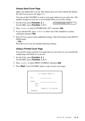 Page 65SETUP SEND   6 - 6
Always Send Cover Page
Make sure Station ID is set up. This feature does not work without the Station 
ID. (See 
Setting Station ID, page 4-1.)
You can set the FAX/MFC to send a cover page whenever you send a fax. The 
number of pages in your fax is not included when you use this setting.
1For the FAX, press Function, 3, 1. 
For the MFC, press Function, 1, 3, 1. 
2Press   or   to select COVERPAGE: ON?, and press Set.
3If you selected ON, press   or   to select one of the standard or...