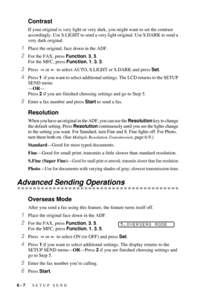 Page 666 - 7   SETUP SEND
Contrast
If your original is very light or very dark, you might want to set the contrast 
accordingly. Use S.LIGHT to send a very light original. Use S.DARK to send a 
very dark original.
1Place the original, face down in the ADF.
2For the FAX, press Function, 3, 3. 
For the MFC, press Function, 1, 3, 3.
3Press   or   to select AUTO, S.LIGHT or S.DARK and press Set.
4Press 1  if you want to select additional settings. The LCD returns to the SETUP 
SEND menu
ÑORÑ
Press 2 if you are...