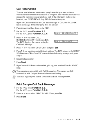 Page 67SETUP SEND   6 - 8
Call Reservation
You can send a fax and let the other party know that you want to have a 
conversation after the fax transmission is complete. The other fax machine will 
ring as if it were receiving a telephone call; if the other party picks up the 
handset, your FAX/MFC will ring. Lift the handset to speak. 
If you set Call Reservation and Call Back message to ON, your FAX/MFC 
leaves a message if the other party does not answer.
1Place the original face down in the ADF.
2For the...